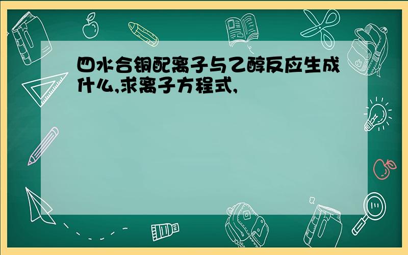 四水合铜配离子与乙醇反应生成什么,求离子方程式,