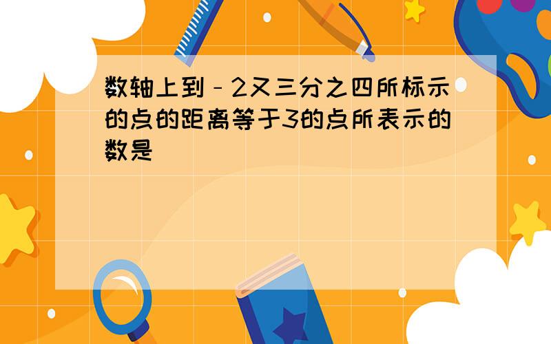 数轴上到﹣2又三分之四所标示的点的距离等于3的点所表示的数是