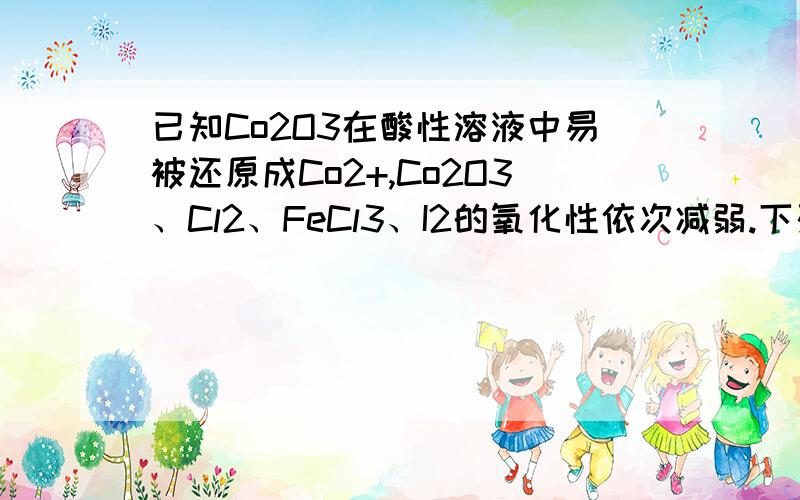 已知Co2O3在酸性溶液中易被还原成Co2+,Co2O3、Cl2、FeCl3、I2的氧化性依次减弱.下列反应在水溶液中不可能发生的是 （ ）A．3C12 + 6FeI2 = 2FeCl3 + 4FeI3 B．C12 + FeI2 = FeCl2 + I2C．Co2O3+ 6HCl = 2CoCl2+Cl2 + 3H2O