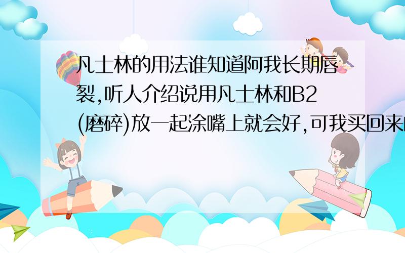 凡士林的用法谁知道阿我长期唇裂,听人介绍说用凡士林和B2(磨碎)放一起涂嘴上就会好,可我买回来的凡士林是白色的膏状,没法途,我对它进行了加热,可一小会就凉了,还是没法用,怎么办