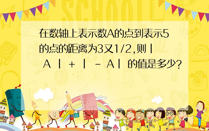 在数轴上表示数A的点到表示5的点的距离为3又1/2,则| A | + | - A| 的值是多少?