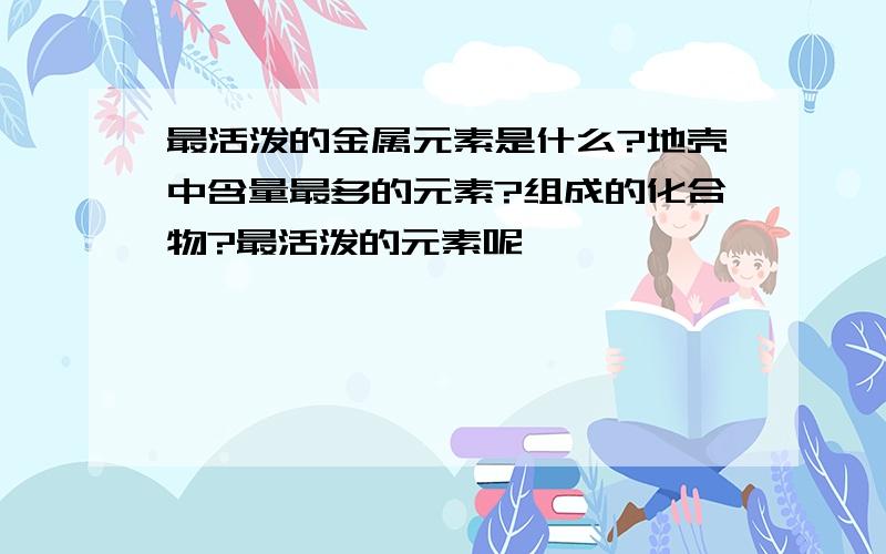 最活泼的金属元素是什么?地壳中含量最多的元素?组成的化合物?最活泼的元素呢