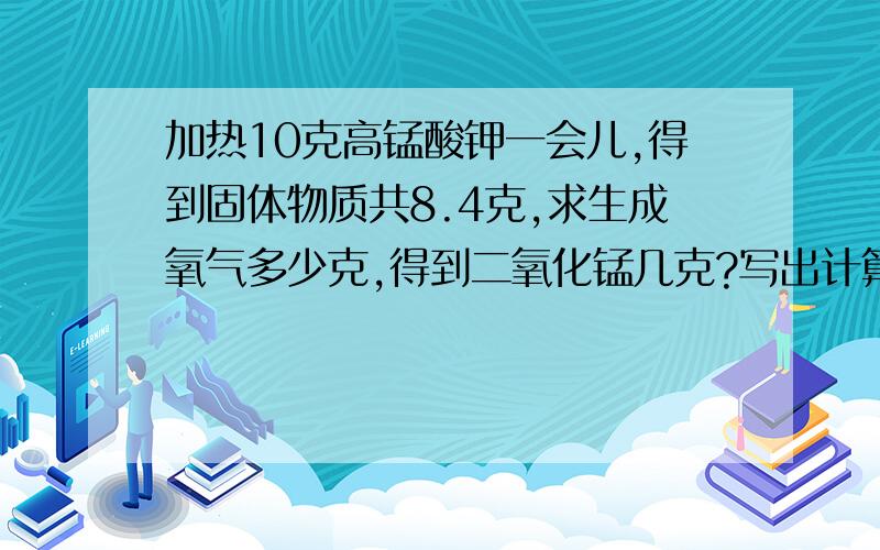 加热10克高锰酸钾一会儿,得到固体物质共8.4克,求生成氧气多少克,得到二氧化锰几克?写出计算过程