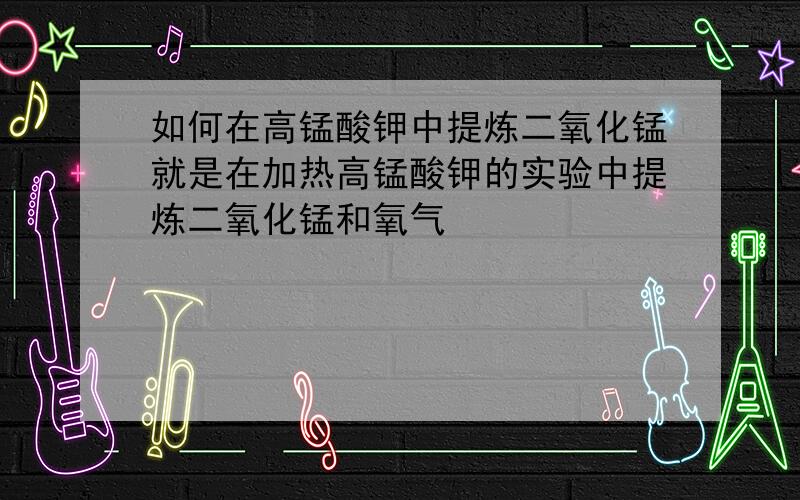 如何在高锰酸钾中提炼二氧化锰就是在加热高锰酸钾的实验中提炼二氧化锰和氧气