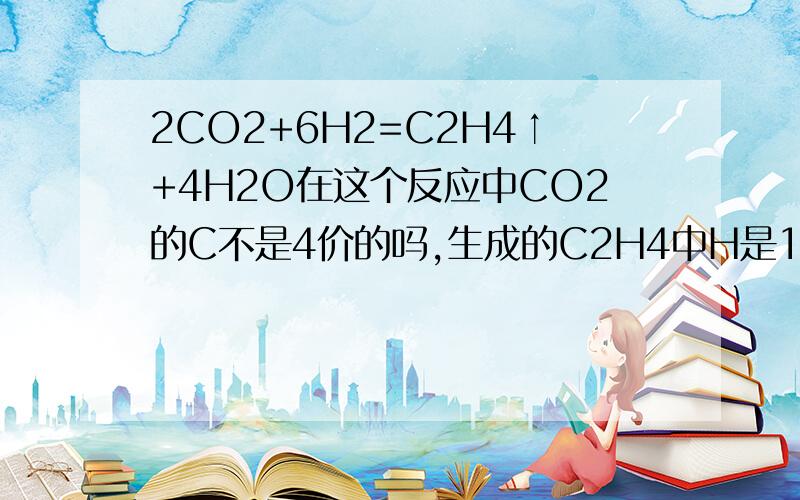 2CO2+6H2=C2H4↑+4H2O在这个反应中CO2的C不是4价的吗,生成的C2H4中H是1价的,那不应该是CH4吗