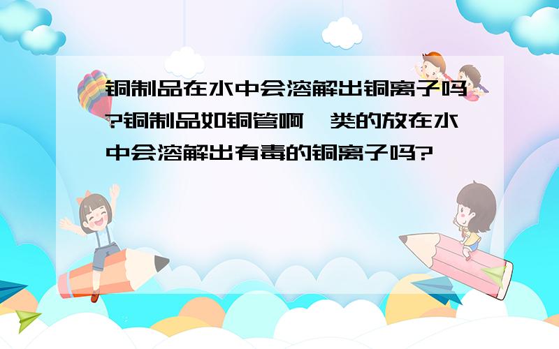 铜制品在水中会溶解出铜离子吗?铜制品如铜管啊一类的放在水中会溶解出有毒的铜离子吗?