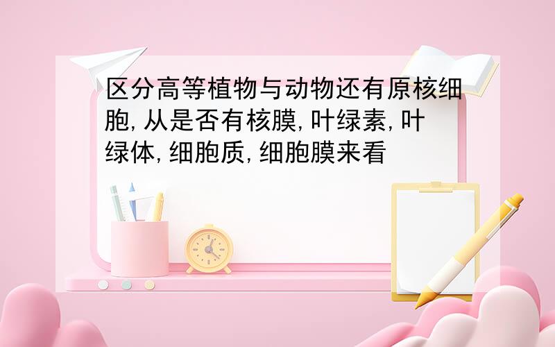 区分高等植物与动物还有原核细胞,从是否有核膜,叶绿素,叶绿体,细胞质,细胞膜来看