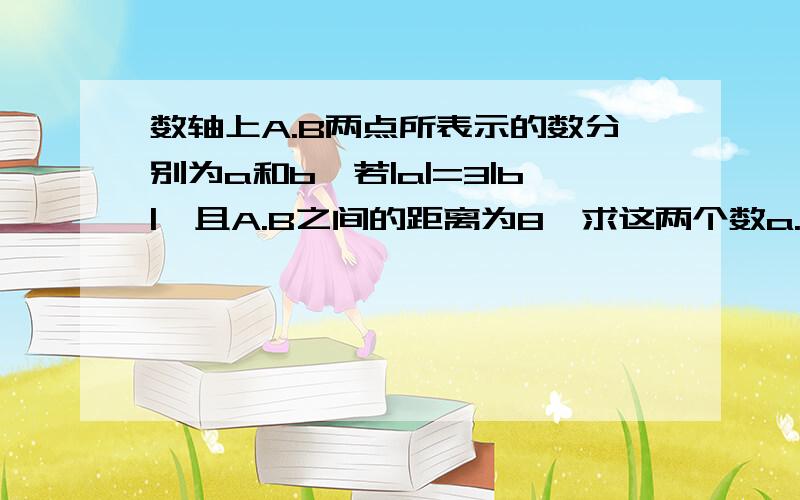 数轴上A.B两点所表示的数分别为a和b,若|a|=3|b|,且A.B之间的距离为8,求这两个数a.b分类讨论!