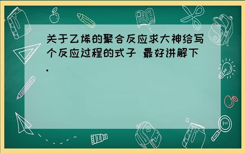 关于乙烯的聚合反应求大神给写个反应过程的式子 最好讲解下.