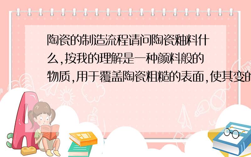 陶瓷的制造流程请问陶瓷釉料什么,按我的理解是一种颜料般的物质,用于覆盖陶瓷粗糙的表面,使其变的光滑,