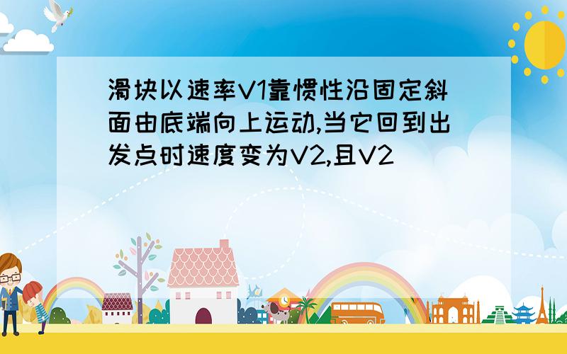 滑块以速率V1靠惯性沿固定斜面由底端向上运动,当它回到出发点时速度变为V2,且V2