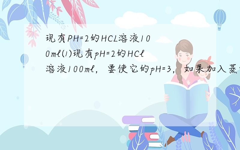 现有PH=2的HCL溶液100ml⑴现有pH=2的HCl溶液100ml，要使它的pH=3，如果加入蒸馏水，需加水_____ml；如果加入PH=4的HCl溶液，需加入此HCl溶液_______ml