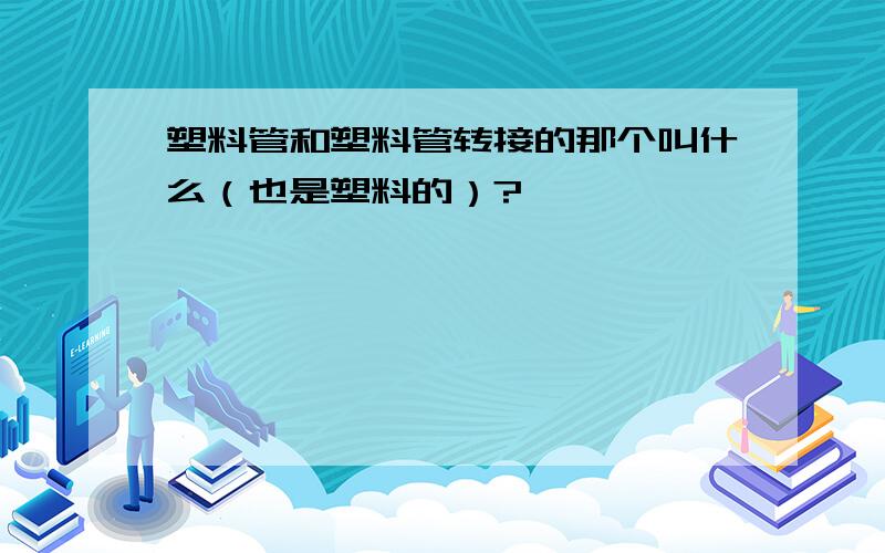 塑料管和塑料管转接的那个叫什么（也是塑料的）?