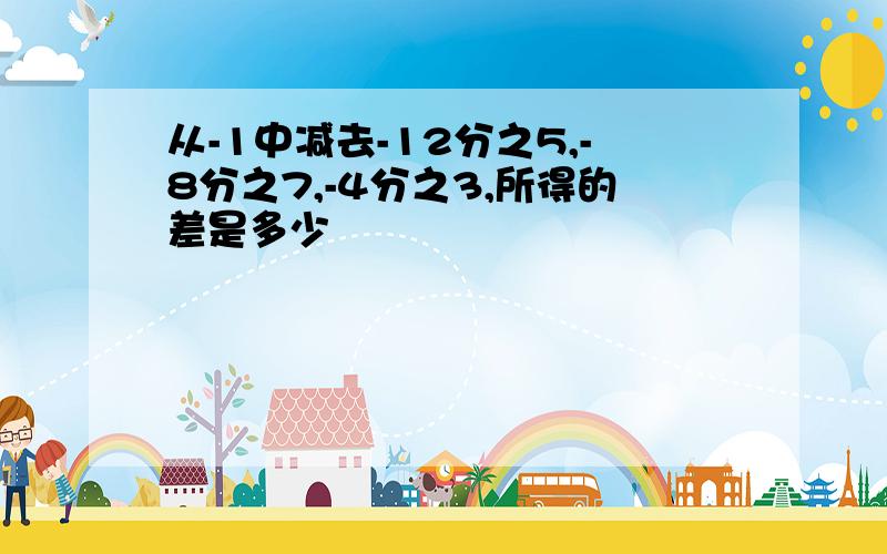 从-1中减去-12分之5,-8分之7,-4分之3,所得的差是多少