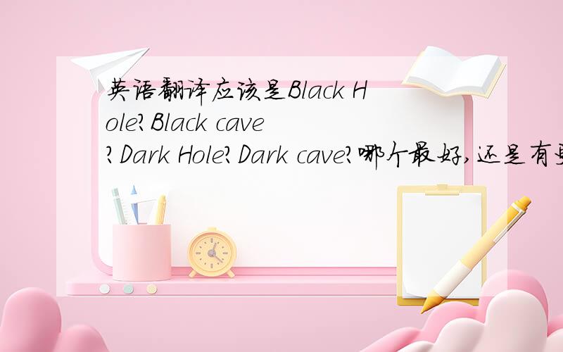 英语翻译应该是Black Hole?Black cave?Dark Hole?Dark cave?哪个最好,还是有更好的?最好不要直接google翻译就告诉我哦~最好说说为什么比较好~或是找外国人问问看他们通常会用哪个多?