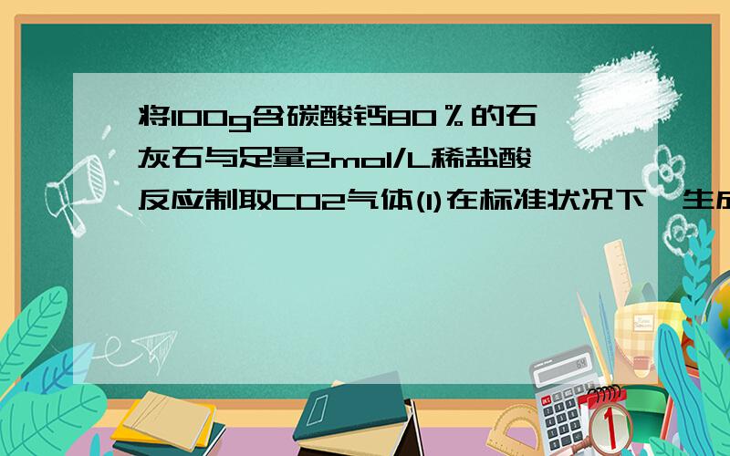 将100g含碳酸钙80％的石灰石与足量2mol/L稀盐酸反应制取CO2气体(1)在标准状况下,生成CO2体积为多少?(2)反映中消耗的稀盐酸体积是多少?(3)将生成的气体通入足量的澄清石灰水中,生成的沉淀质量