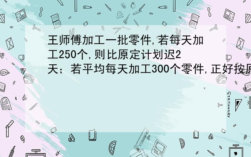 王师傅加工一批零件,若每天加工250个,则比原定计划迟2天；若平均每天加工300个零件,正好按原定时间完成求这批零件的总个数?方程解