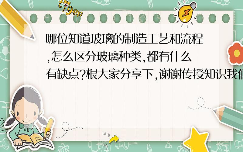 哪位知道玻璃的制造工艺和流程,怎么区分玻璃种类,都有什么有缺点?根大家分享下,谢谢传授知识我们公司用的普通浮法玻璃,问下制造工艺是什么样子的,原片有什么区别?对玻璃性能有什么影