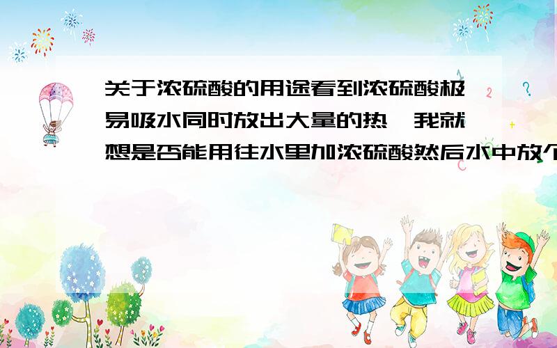 关于浓硫酸的用途看到浓硫酸极易吸水同时放出大量的热,我就想是否能用往水里加浓硫酸然后水中放个需要加热的东西把它（煮熟了）想法有些天真,我猜想可能会溅出来,但是如果装个隔离