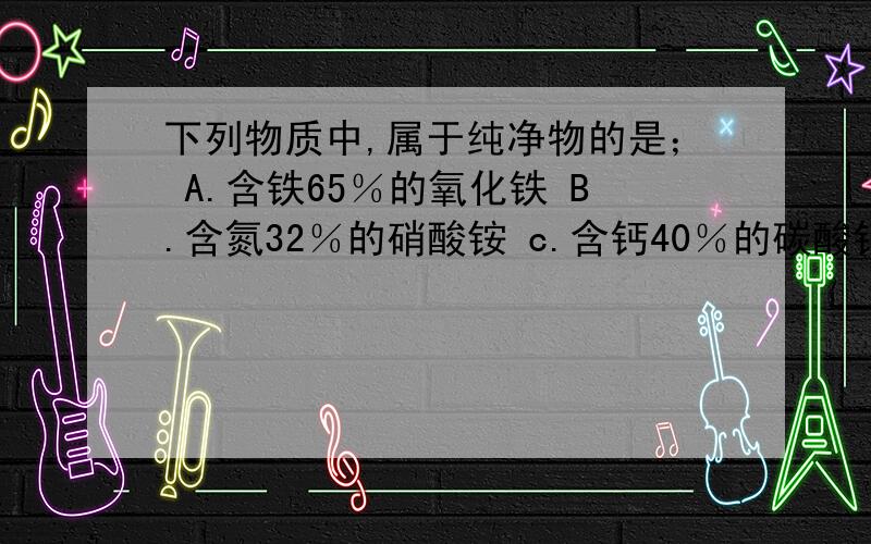 下列物质中,属于纯净物的是； A.含铁65％的氧化铁 B.含氮32％的硝酸铵 c.含钙40％的碳酸钙D.含碳25％的二氧化碳