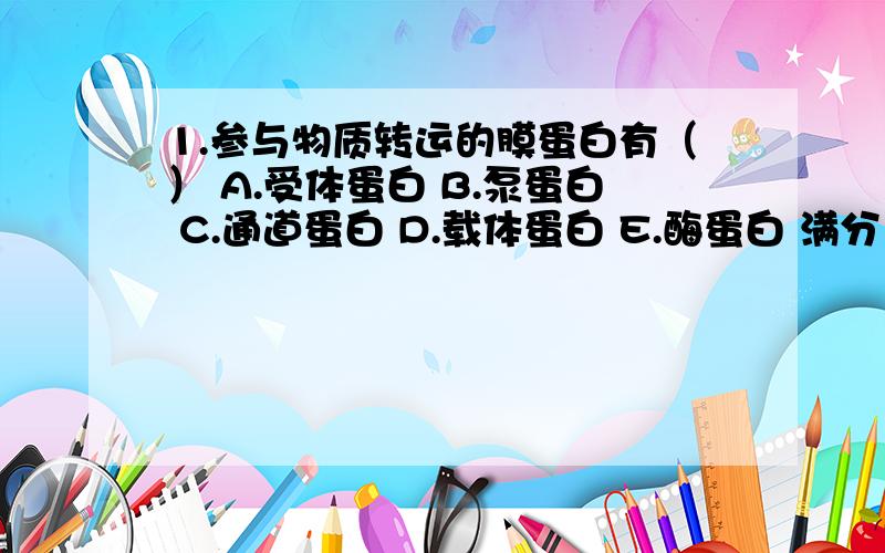 1.参与物质转运的膜蛋白有（） A.受体蛋白 B.泵蛋白 C.通道蛋白 D.载体蛋白 E.酶蛋白 满分：2 分 2.