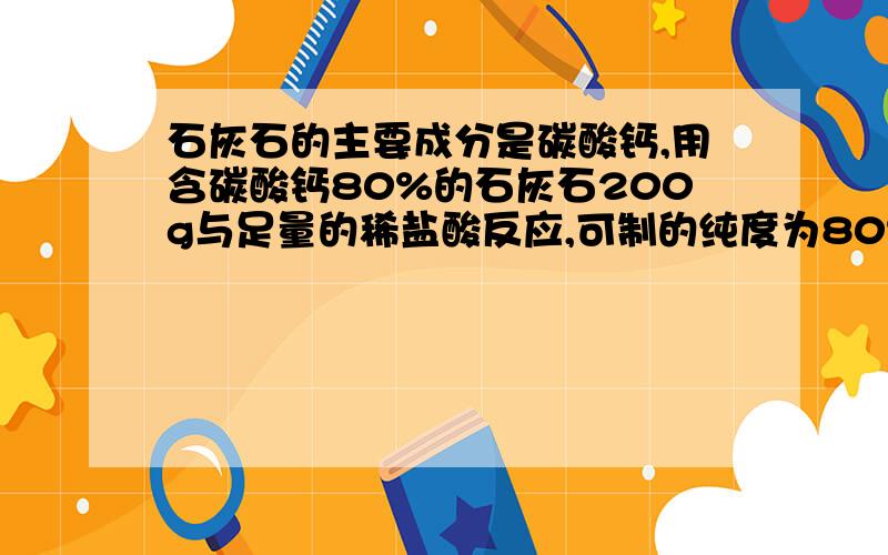 石灰石的主要成分是碳酸钙,用含碳酸钙80%的石灰石200g与足量的稀盐酸反应,可制的纯度为80%的CO2气体多少?