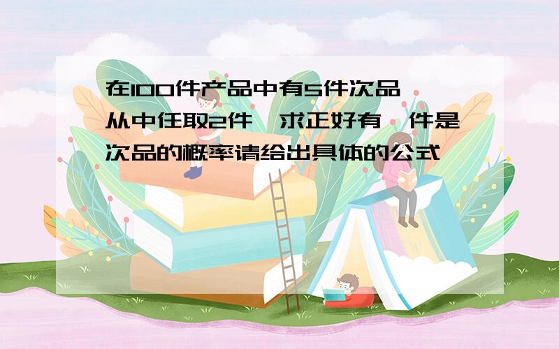 在100件产品中有5件次品,从中任取2件,求正好有一件是次品的概率请给出具体的公式