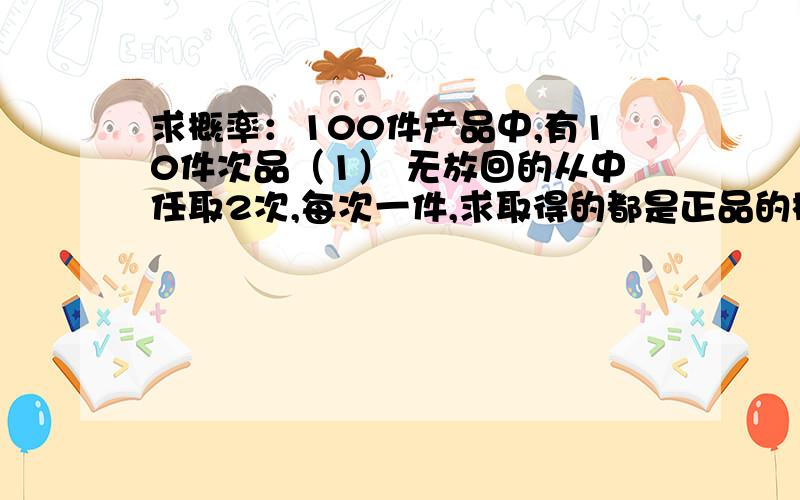 求概率：100件产品中,有10件次品（1） 无放回的从中任取2次,每次一件,求取得的都是正品的概率.（2） 无放回的从中任取2次,每次一件,求至少有一件正品的概率.（3） 任取两件,每次一件,取后