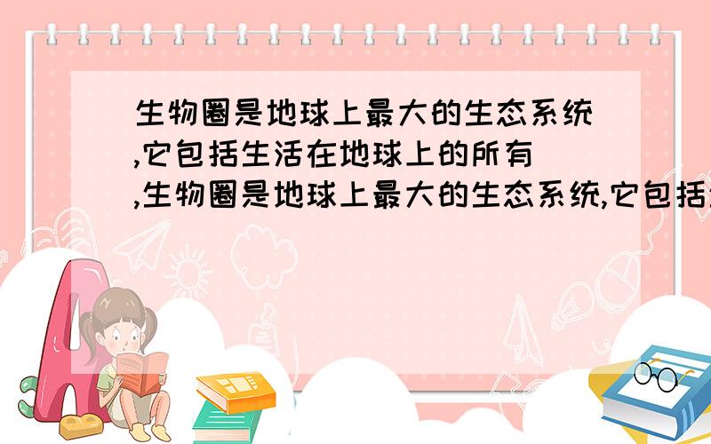 生物圈是地球上最大的生态系统,它包括生活在地球上的所有 ,生物圈是地球上最大的生态系统,它包括生活在地球上的所有 ,和它们生活的 .