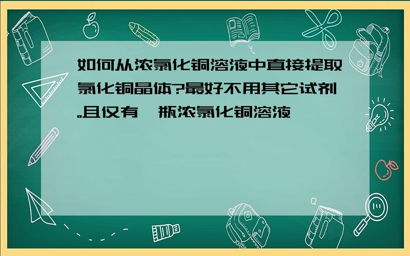 如何从浓氯化铜溶液中直接提取氯化铜晶体?最好不用其它试剂。且仅有一瓶浓氯化铜溶液