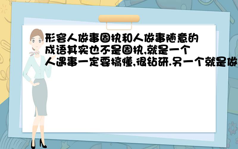 形容人做事固执和人做事随意的成语其实也不是固执,就是一个人遇事一定要搞懂,很钻研.另一个就是做事睁一只眼闭一只眼就过去了,很随意.好的!