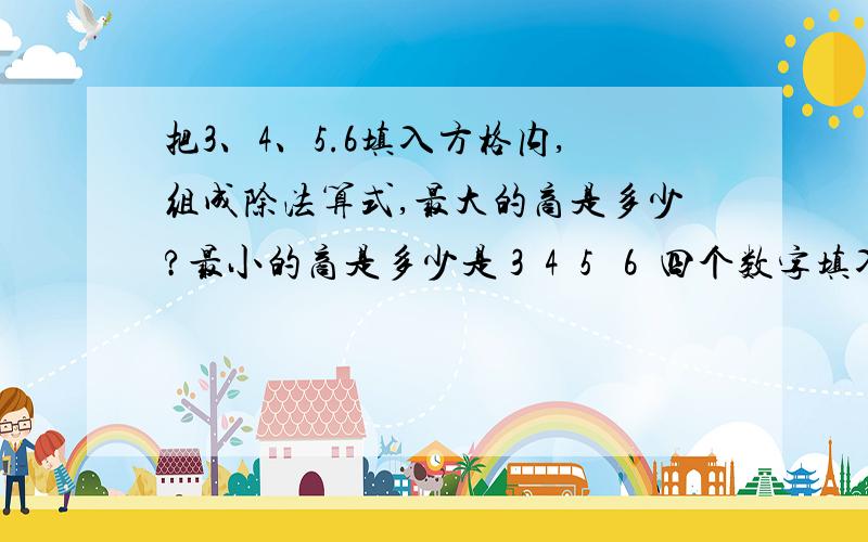 把3、4、5.6填入方格内,组成除法算式,最大的商是多少?最小的商是多少是 3  4  5   6  四个数字填入括号里( )(  ).(  )=(   )        (  )(  ).(  )=(  )