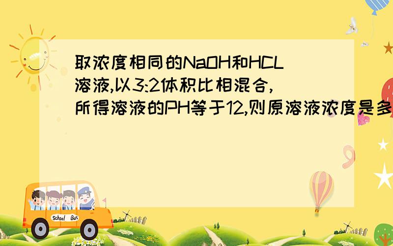 取浓度相同的NaOH和HCL溶液,以3:2体积比相混合,所得溶液的PH等于12,则原溶液浓度是多少