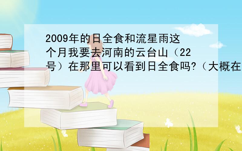 2009年的日全食和流星雨这个月我要去河南的云台山（22号）在那里可以看到日全食吗?（大概在路上）什么时候看最好呢!别复制了 靠谱点的（本人第一次关注啊）还有 这下半年还有没有流星