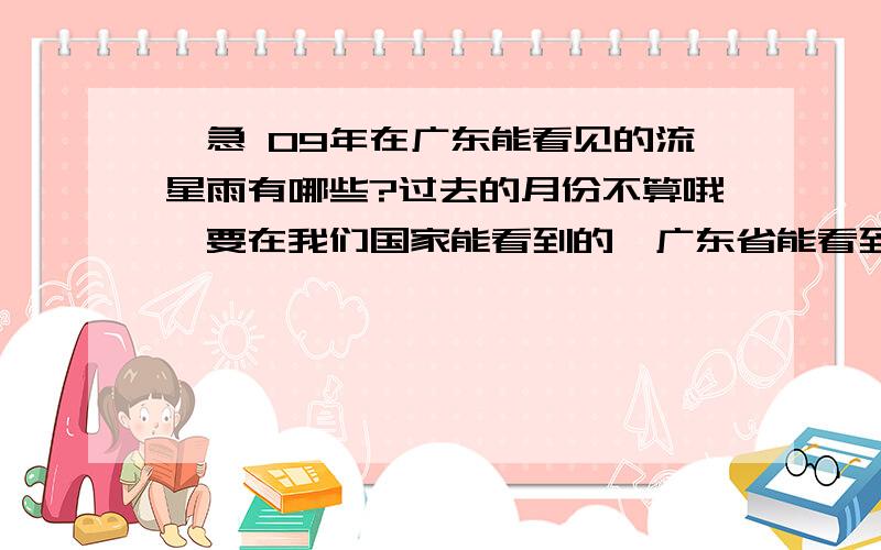 ,急 09年在广东能看见的流星雨有哪些?过去的月份不算哦,要在我们国家能看到的,广东省能看到的最好!最好有时间,方向,轨迹,和辐射点.注：本人在广东省梅州市.