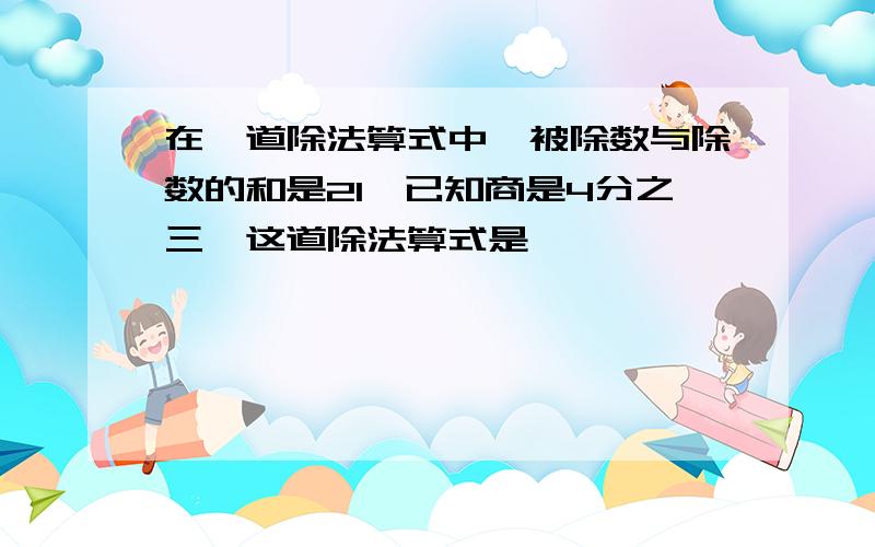 在一道除法算式中,被除数与除数的和是21,已知商是4分之三,这道除法算式是