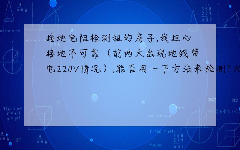 接地电阻检测租的房子,我担心接地不可靠（前两天出现地线带电220V情况）,能否用一下方法来检测?火线接一个电灯泡,大概40W,用万用表测灯泡两端的电压U1和搂过灯泡的电流I,再将灯泡取掉后