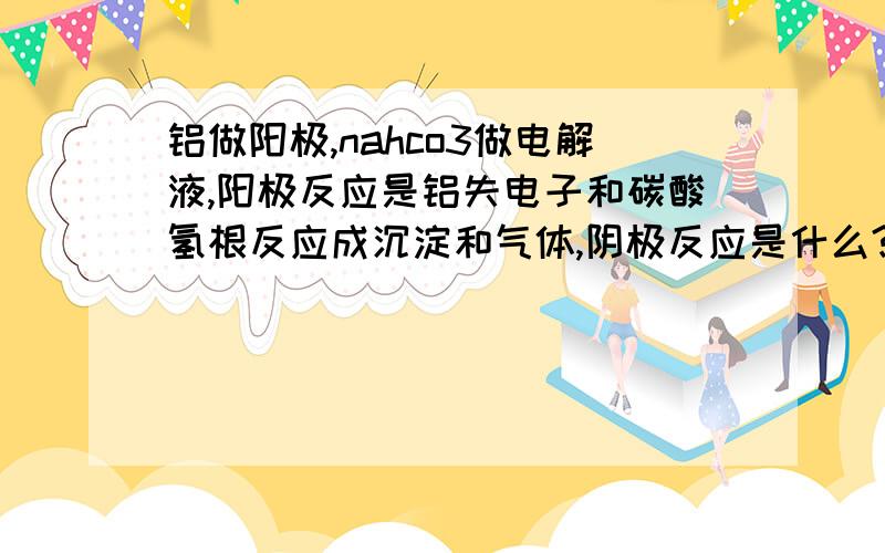 铝做阳极,nahco3做电解液,阳极反应是铝失电子和碳酸氢根反应成沉淀和气体,阴极反应是什么?阴极因该是阳离子放电,是氢离子?可溶液是碱性啊.