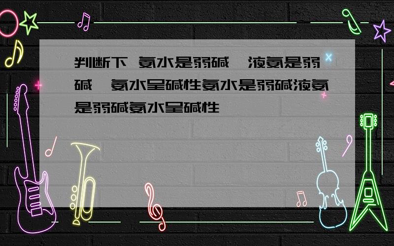 判断下 氨水是弱碱,液氨是弱碱,氨水呈碱性氨水是弱碱液氨是弱碱氨水呈碱性