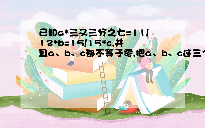 已知a*三又三分之七=11/12*b=15/15*c,并且a、b、c都不等于零,把a、b、c这三个数按从小到大的顺序排列,并说明理由