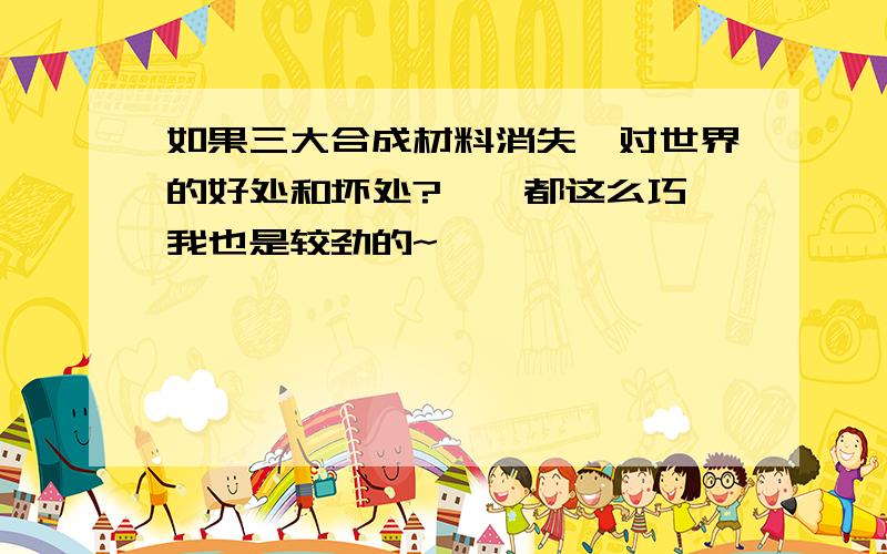 如果三大合成材料消失,对世界的好处和坏处?哇、都这么巧,我也是较劲的~