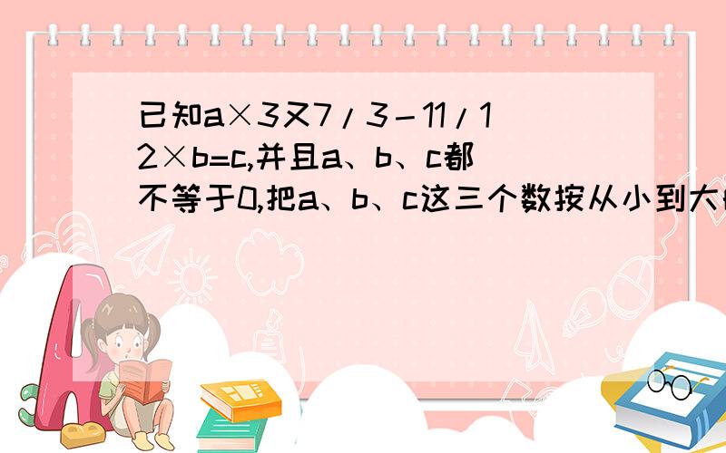 已知a×3又7/3－11/12×b=c,并且a、b、c都不等于0,把a、b、c这三个数按从小到大的顺序排列是?