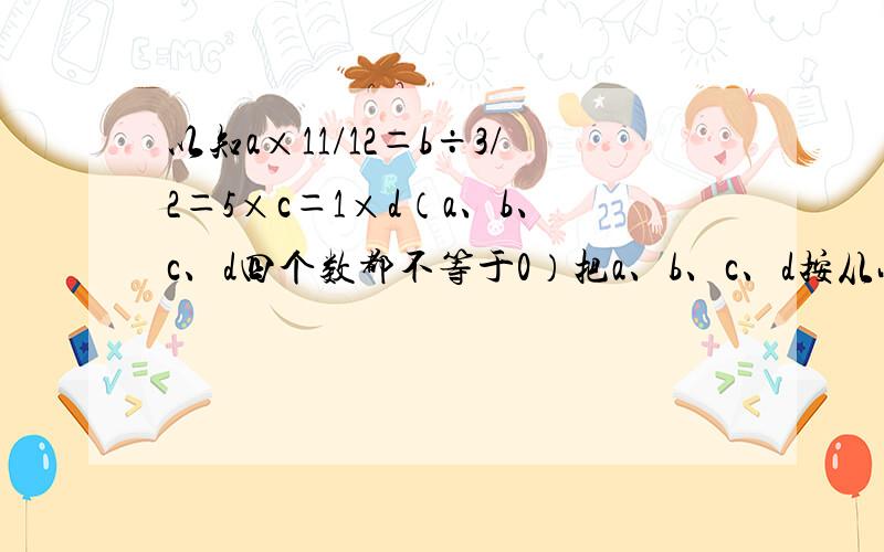 以知a×11/12＝b÷3/2＝5×c＝1×d（a、b、c、d四个数都不等于0）把a、b、c、d按从小到大的顺序排列要讲清楚,列式.谢谢~~