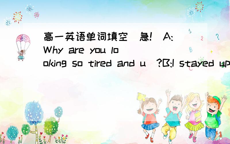 高一英语单词填空（急!）A:Why are you looking so tired and u＿?B:I stayed up l＿ last night because my daughter was missing!A:I'm sorry to hear that.But what happened?B:Yesterday morning she went for an o＿ with some friends but n＿ of