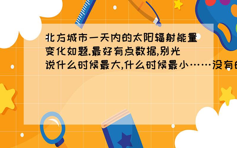 北方城市一天内的太阳辐射能量变化如题.最好有点数据,别光说什么时候最大,什么时候最小……没有的话,给一个北方城市一天内的温度变化也行最好夏季和冬季的都有,说了，别光说最大与