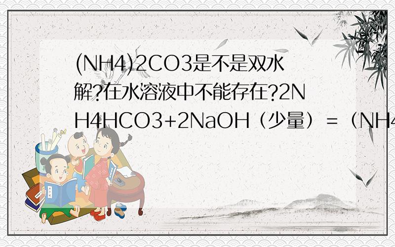 (NH4)2CO3是不是双水解?在水溶液中不能存在?2NH4HCO3+2NaOH（少量）＝（NH4）2CO3+Na2CO3＋2H2O 这个,为什么……