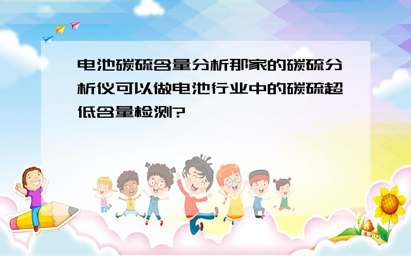 电池碳硫含量分析那家的碳硫分析仪可以做电池行业中的碳硫超低含量检测?