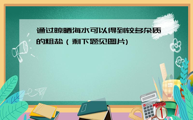 通过晾晒海水可以得到较多杂质的粗盐（剩下题见图片),