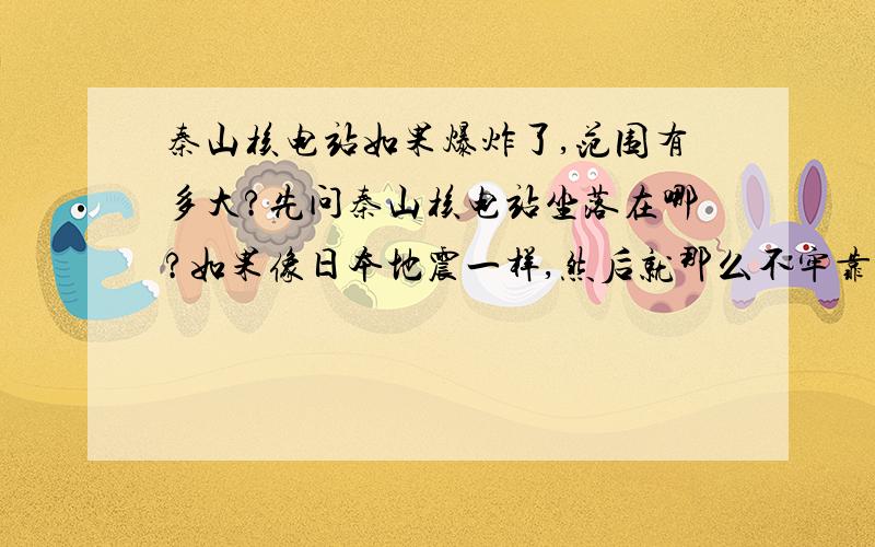 秦山核电站如果爆炸了,范围有多大?先问秦山核电站坐落在哪?如果像日本地震一样,然后就那么不牢靠,结果爆炸了,多少范围都要受影响?影响范围大概多大?影响的城市有哪些?