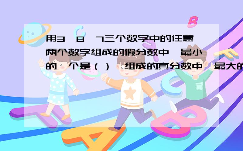 用3,8,7三个数字中的任意两个数字组成的假分数中,最小的一个是（）,组成的真分数中,最大的一个（）.